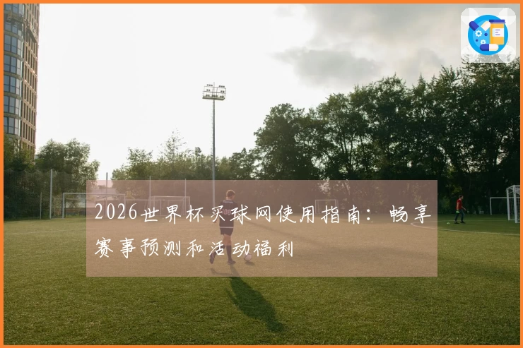 2026世界杯买球网使用指南：畅享赛事预测和活动福利