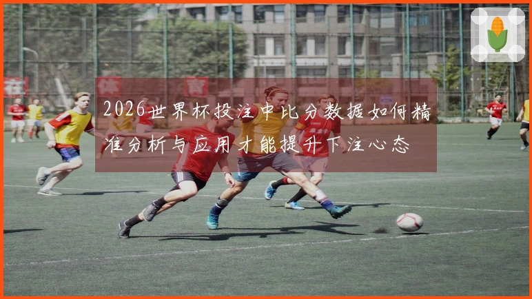 2026世界杯投注中比分数据如何精准分析与应用才能提升下注心态