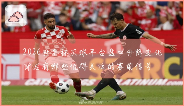 2026世界杯买球平台盘口升降变化背后有哪些值得关注的赛前信号